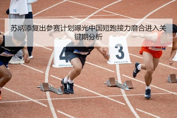 苏炳添复出参赛计划曝光中国短跑接力磨合进入关键期分析