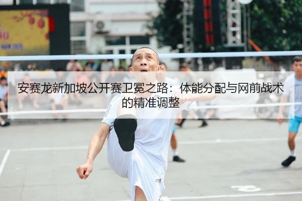安赛龙新加坡公开赛卫冕之路：体能分配与网前战术的精准调整